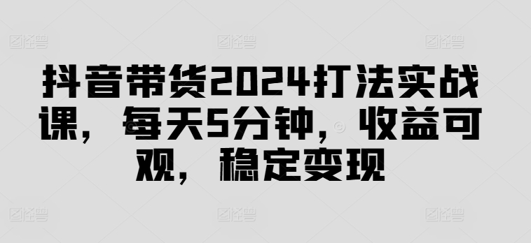 抖音带货2024打法实战课，每天5分钟，收益可观，稳定变现【揭秘】-轻资本网