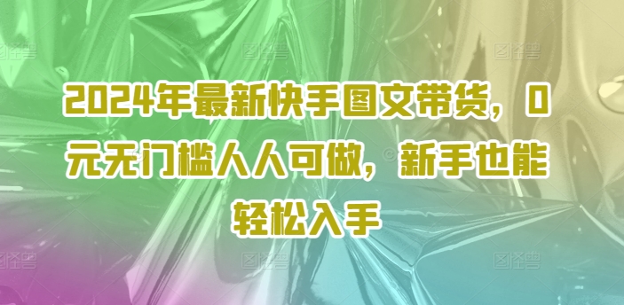 2024年最新快手图文带货，0元无门槛人人可做，新手也能轻松入手-轻资本网