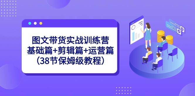 图文带货实战训练营：基础篇+剪辑篇+运营篇（38节保姆级教程）-轻资本网