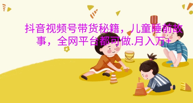 抖音视频号带货秘籍，儿童睡前故事，全网平台都可做，月入过W【揭秘】-轻资本网