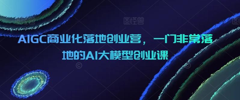 AIGC商业化落地创业营，一门非常落地的AI大模型创业课-轻资本网