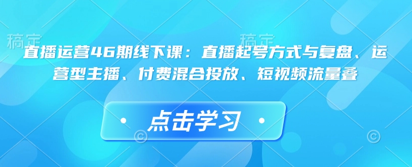 直播运营46期线下课：直播起号方式与复盘、运营型主播、付费混合投放、短视频流量叠-轻资本网