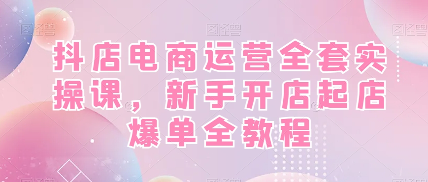 抖店电商运营全套实操课，新手开店起店爆单全教程-轻资本网