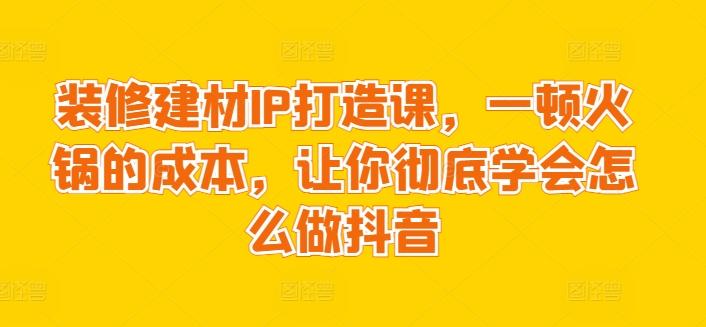 装修建材IP打造课，一顿火锅的成本，让你彻底学会怎么做抖音-轻资本网