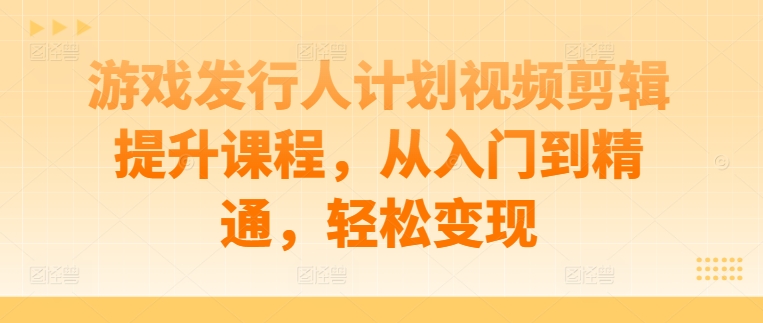 游戏发行人计划视频剪辑提升课程，从入门到精通，轻松变现-轻资本网