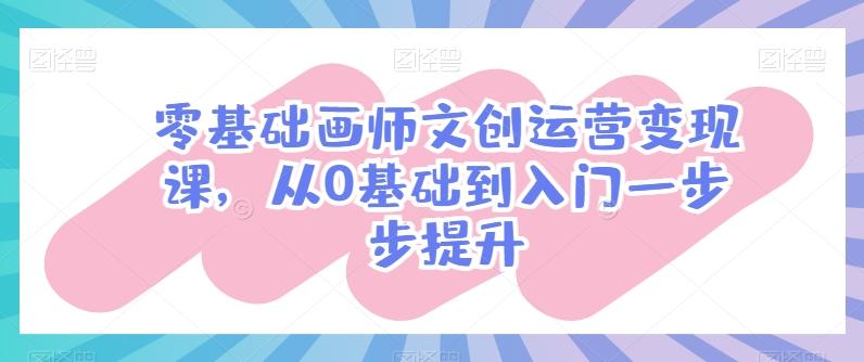 零基础画师文创运营变现课，从0基础到入门一步步提升-轻资本网