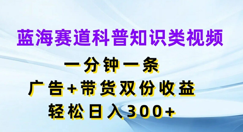 蓝海赛道科普知识类视频，一分钟一条，广告+带货双份收益，轻松日入300+【揭秘】-轻资本网