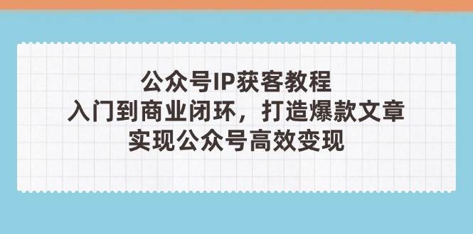 公众号IP获客教程(第3期)，从入门到商业闭环，打造爆款文章，实现公众号高效变现-轻资本网