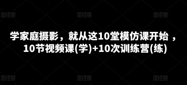 学家庭摄影，就从这10堂模仿课开始 ，10节视频课(学)+10次训练营(练)-轻资本网