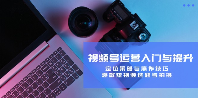 视频号运营入门与提升：定位策略与操作技巧，爆款短视频选题与拍摄-轻资本网