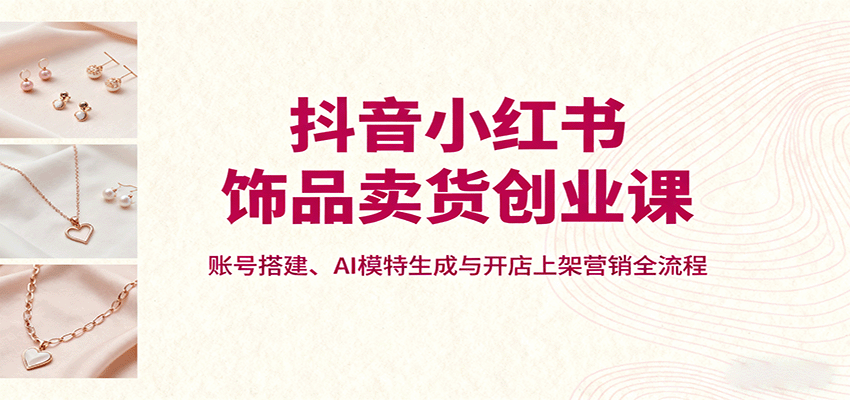 抖音小红书饰品卖货创业课，账号搭建、AI模特生成与开店上架营销全流程-轻资本网