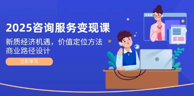 2025咨询服务变现课：新质经济机遇，价值定位方法，商业路径设计-轻资本网