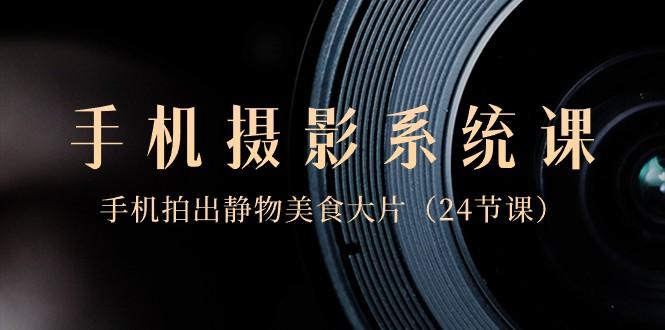 0基础手机摄影系统课，手机拍出静物美食大片（24节课）-轻资本网