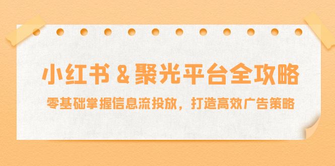小红薯&聚光平台全攻略：零基础掌握信息流投放，打造高效广告策略-轻资本网