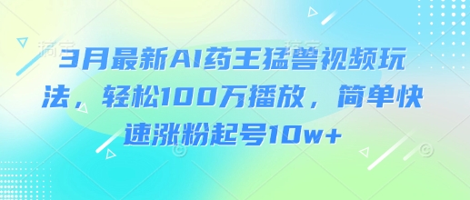 3月最新AI药王猛兽视频玩法，轻松100W播放，简单快速涨粉起号10w+-轻资本网