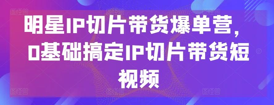 明星IP切片带货爆单营，0基础搞定IP切片带货短视频-轻资本网