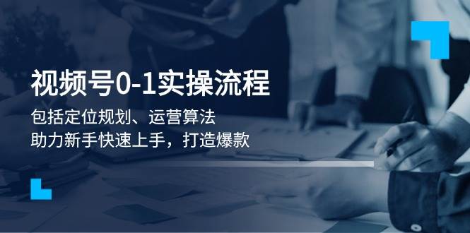 视频号0-1实战流程，包括定位规划、运营算法，助力新手快速上手，打造爆款-轻资本网