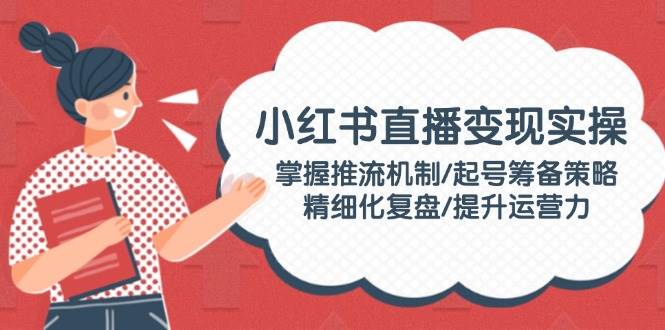 小红书直播变现实操：掌握推流机制/起号筹备策略/精细化复盘/提升运营力-轻资本网