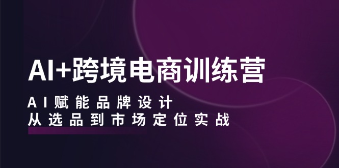 AI+跨境电商训练营：AI赋能品牌设计，从选品到市场定位实战-轻资本网