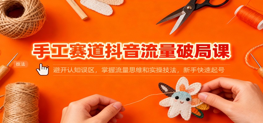 手工赛道抖音流量破局课：避开认知误区，掌握流量思维和实操技法，新手快速起号-轻资本网