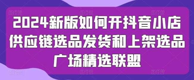 2024新版如何开抖音小店供应链选品发货和上架选品广场精选联盟-轻资本网