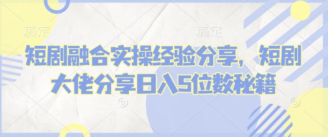 短剧融合实操经验分享，短剧大佬分享日入5位数秘籍-轻资本网