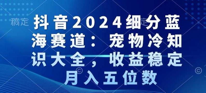 抖音2024细分蓝海赛道：宠物冷知识大全，收益稳定，月入五位数【揭秘】-轻资本网