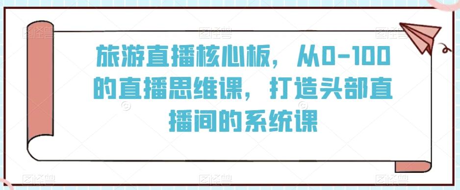 旅游直播核心板，从0-100的直播思维课，打造头部直播间的系统课-轻资本网