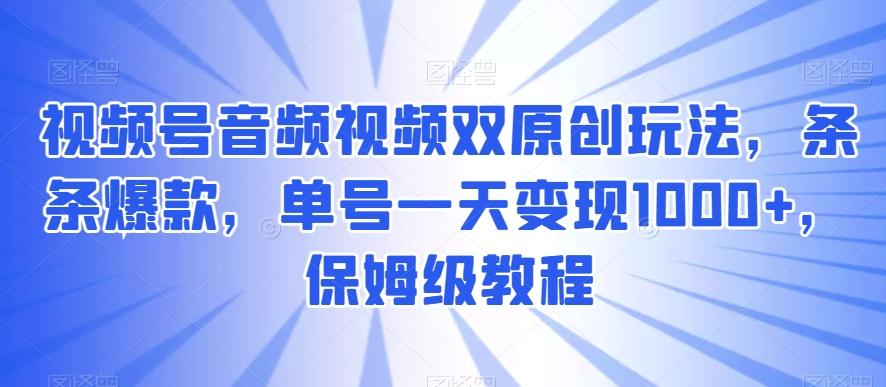 视频号音频视频双原创玩法，条条爆款，单号一天变现1000+，保姆级教程【揭秘】-轻资本网