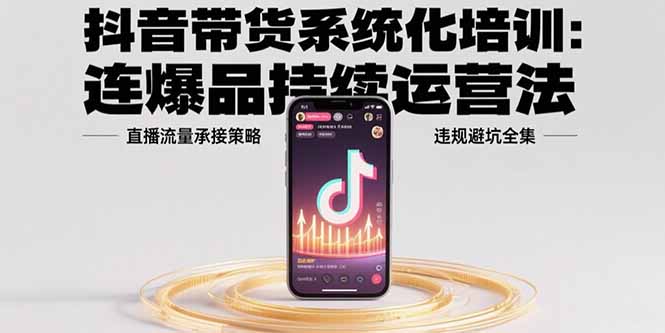 抖音带货系统化培训：连爆品持续运营法，直播流量承接策略，违规避坑全集-轻资本网