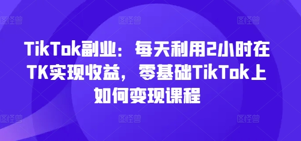 TikTok副业：每天利用2小时在TK实现收益，零基础TikTok上如何变现课程-轻资本网