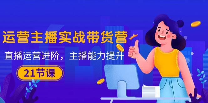 运营主播·实战带货营：直播运营 进阶，主播 能力提升(21节课-轻资本网