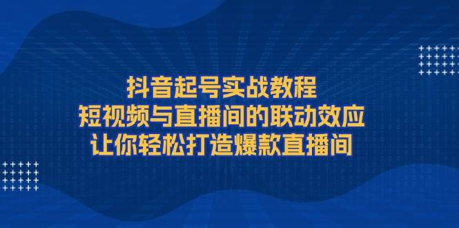 抖音起号实战教程，短视频与直播间的联动效应，让你轻松打造爆款直播间-轻资本网