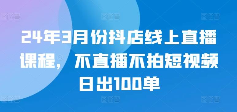 24年3月份抖店线上直播课程，不直播不拍短视频日出100单-轻资本网