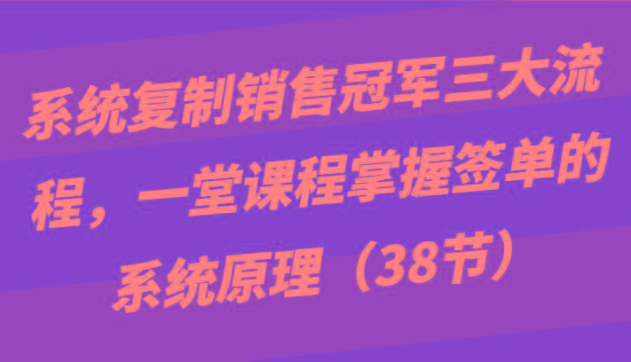 系统复制销售冠军三大流程，一堂课程掌握签单的系统原理(38节)-轻资本网