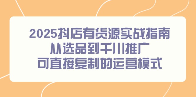 2025抖店有货源实战指南，从选品到千川推广，可直接复制的运营模式-轻资本网