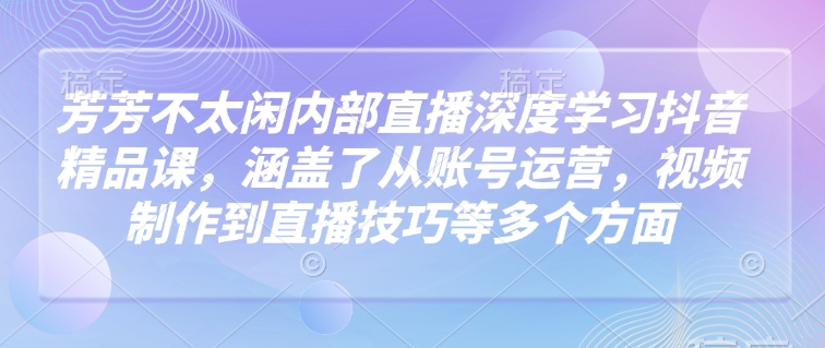 芳芳不太闲内部直播深度学习抖音精品课，涵盖了从账号运营，视频制作到直播技巧等多个方面-轻资本网