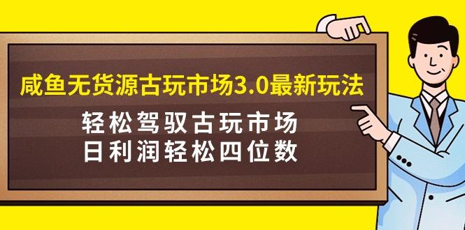 (9337期)咸鱼无货源古玩市场3.0最新玩法，轻松驾驭古玩市场，日利润轻松四位数！...-轻资本网