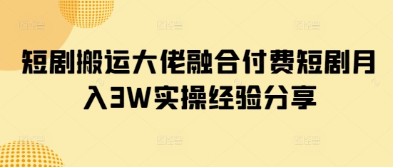 短剧搬运大佬融合付费短剧月入3W实操经验分享-轻资本网