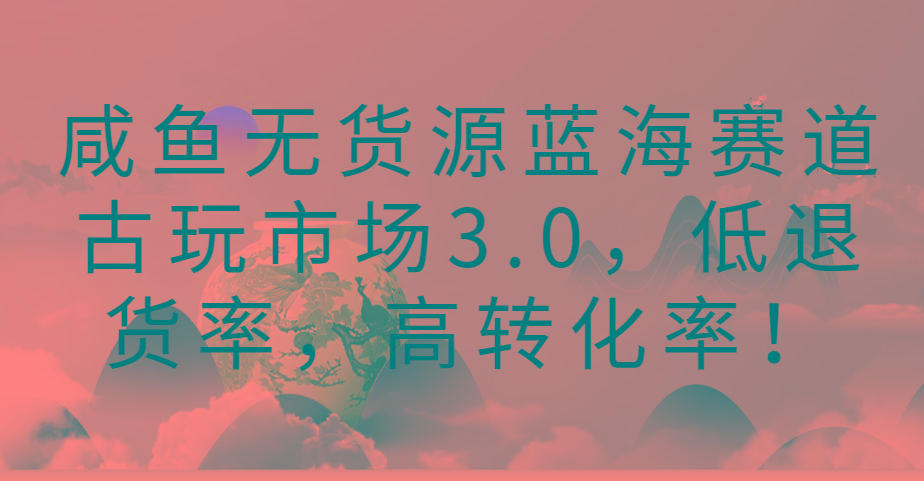 咸鱼无货源蓝海赛道古玩市场3.0，低退货率，高转化率！-轻资本网