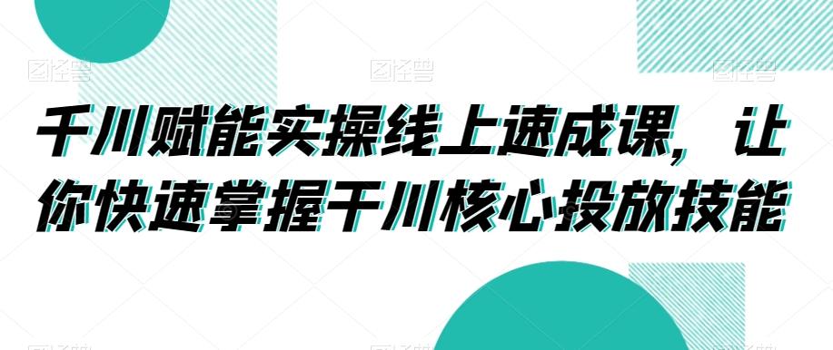 千川赋能实操线上速成课，让你快速掌握干川核心投放技能-轻资本网
