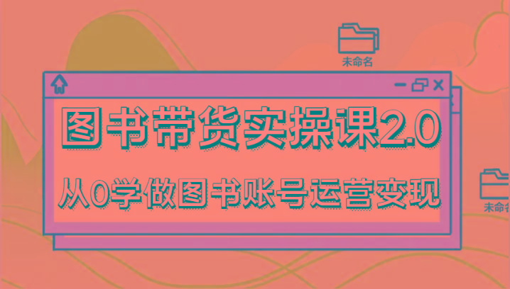 图书带货实操课2.0，从0学做图书账号运营变现，干货教程快速上手，高效起号涨粉-轻资本网