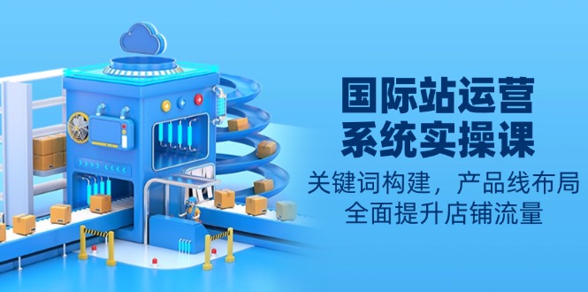 国际站运营系统实操课：关键词构建，产品线布局，全面提升店铺流量-轻资本网