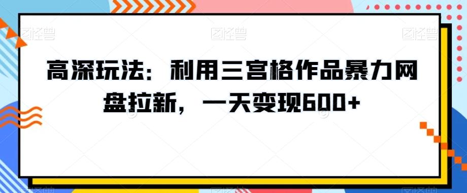 高深玩法：利用三宫格作品暴力网盘拉新，一天变现600+【揭秘】-轻资本网