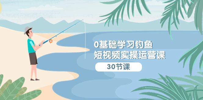 (9672期)0基础学习钓鱼短视频实操运营课：认知篇/定位篇/工具篇/内容篇/运营篇-轻资本网