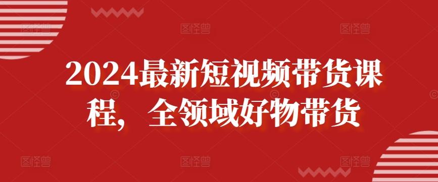 2024最新短视频带货课程，全领域好物带货-轻资本网
