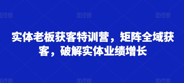 实体老板获客特训营，矩阵全域获客，破解实体业绩增长-轻资本网