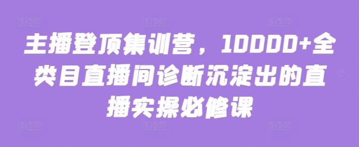 主播登顶集训营，10000+全类目直播间诊断沉淀出的直播实操必修课-轻资本网