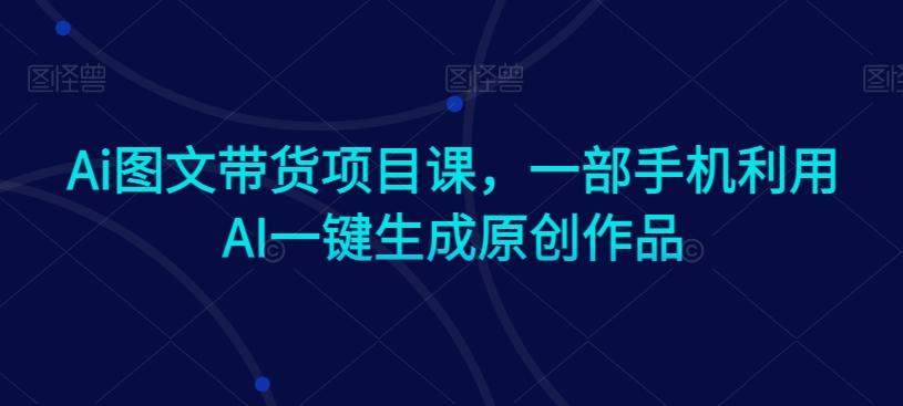 Ai图文带货项目课，一部手机利用AI一键生成原创作品-轻资本网