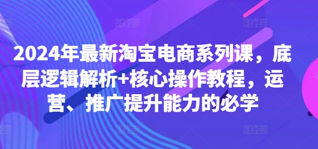2024年最新淘宝电商系列课，底层逻辑解析+核心操作教程，运营、推广提升能力的必学-轻资本网